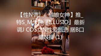 【性N调J❤️猫娘女神】推_特S_M大神『ILLUSIO』最新调J COS女N性爱甄选 捆B口爆N操 (1)