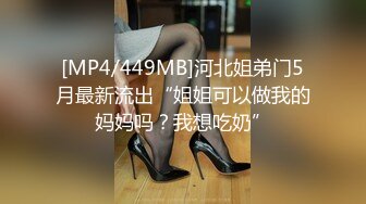 [MP4/449MB]河北姐弟门5月最新流出“姐姐可以做我的妈妈吗？我想吃奶”