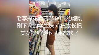 老李探花酒店2500元约炮刚刚下海的学生妹 鸡巴太长把美女操到受不了腿都软了