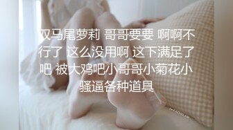 双马尾萝莉 哥哥要要 啊啊不行了 这么没用啊 这下满足了吧 被大鸡吧小哥哥小菊花小骚逼各种道具