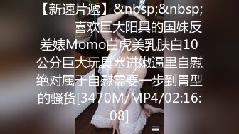 【新速片遞】&nbsp;&nbsp;⚫️⚫️喜欢巨大阳具的国妹反差婊Momo白虎美乳肤白10公分巨大玩具塞进嫩逼里自慰绝对属于自慰需要一步到胃型的骚货[3470M/MP4/02:16:08]