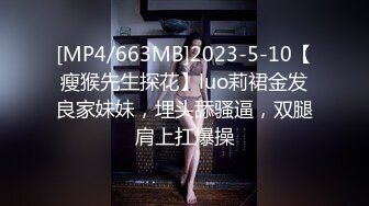 [MP4/663MB]2023-5-10【瘦猴先生探花】luo莉裙金发良家妹妹，埋头舔骚逼，双腿肩上扛爆操