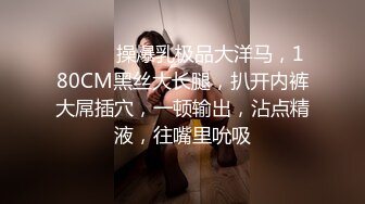 ❤️❤️操爆乳极品大洋马，180CM黑丝大长腿，扒开内裤大屌插穴，一顿输出，沾点精液，往嘴里吮吸