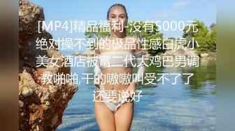 [MP4]精品福利-没有5000元绝对操不到的极品性感白虎小美女酒店被富二代大鸡巴男调教啪啪,干的嗷嗷叫受不了了还要说好