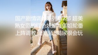 国产剧情调教系列第2部 超美熟女范的红色妖姬与御姐轮番上阵调教 滴蜡舔B喝尿很会玩