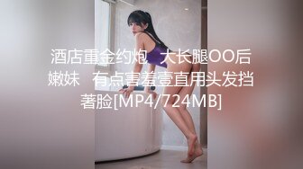 酒店重金约炮⭐大长腿OO后嫩妹⭐有点害羞壹直用头发挡著脸[MP4/724MB]