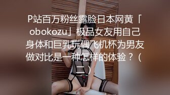 P站百万粉丝露脸日本网黄「obokozu」极品女友用自己身体和巨乳玩偶飞机杯为男友做对比是一种怎样的体验？（二）