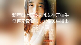 新年爆操高冷豪乳女神开档牛仔裤无套啪啪，紧要关头拔出来射一嘴