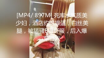 [MP4/ 897M] 死库水气质美少妇，酒店约炮操逼，白丝美腿，被舔骚B很舒服，后入爆草骚穴