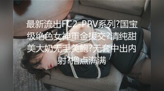 最新流出FC2-PPV系列?国宝级绝色女神重金援交?清纯甜美大奶无毛美鲍?无套中出内射?撸点满满