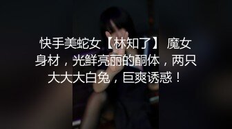 快手美蛇女【林知了】 魔女身材，光鲜亮丽的酮体，两只大大大白兔，巨爽诱惑！