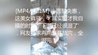 [MP4/ 421M] 小圆黎央惠，这美女真骚，‘其实刚才我自摸的时候，下面已经很湿了’，网友要求再用道具插穴，全湿完！