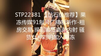 STP22381 【钻石级推荐】果冻传媒91制片厂精制新作-租房交易 操到癫狂高潮内射 骚货女神刘玥加入果冻