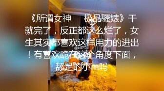 《所谓女神㊙️极品骚婊》干就完了，反正都这么烂了，女生其实都喜欢这样用力的进出！有喜欢跪在这个角度下面，舔足的小m吗