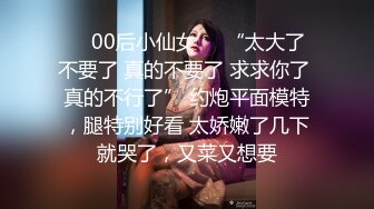 ❤️00后小仙女❤️“太大了 不要了 真的不要了 求求你了 真的不行了” 约炮平面模特，腿特别好看 太娇嫩了几下就哭了，又菜又想要