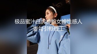 极品蜜汁白虎神鲍女神性感人妻勾引修理工