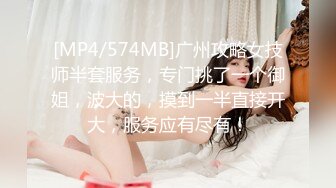 [MP4/574MB]广州攻略女技师半套服务，专门挑了一个御姐，波大的，摸到一半直接开大，服务应有尽有！