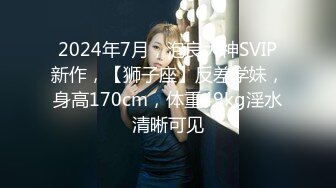 2024年7月，泡良大神SVIP新作，【狮子座】反差学妹，身高170cm，体重49kg淫水清晰可见