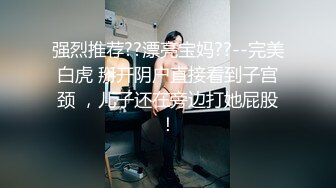 强烈推荐??漂亮宝妈??--完美白虎 掰开阴户直接看到子宫颈 ，儿子还在旁边打她屁股！